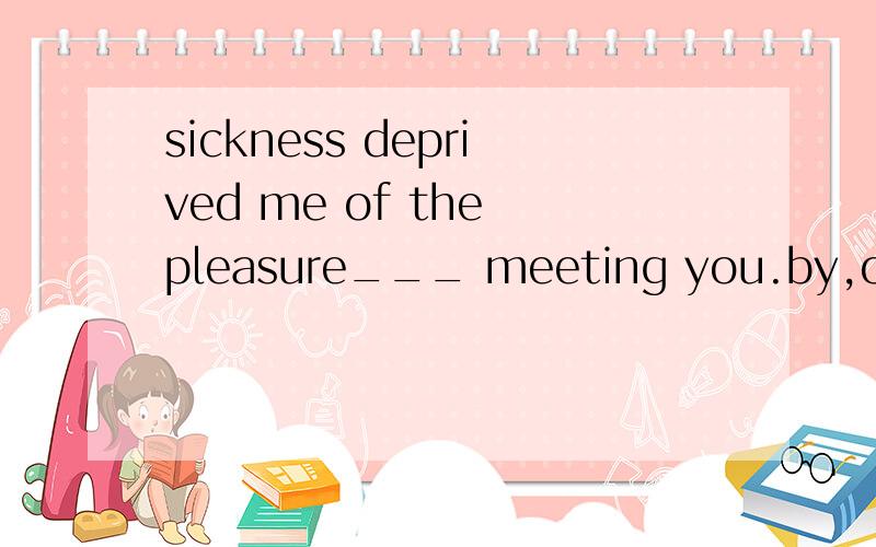 sickness deprived me of the pleasure___ meeting you.by,out o