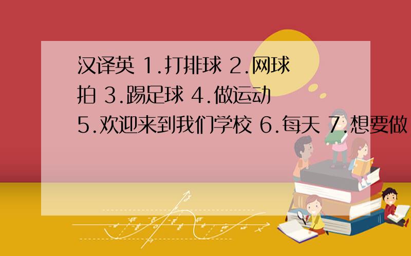 汉译英 1.打排球 2.网球拍 3.踢足球 4.做运动 5.欢迎来到我们学校 6.每天 7.想要做