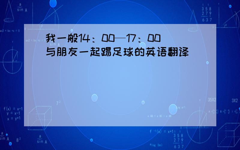 我一般14：00—17：00与朋友一起踢足球的英语翻译