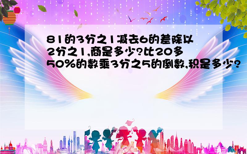 81的3分之1减去6的差除以2分之1,商是多少?比20多50％的数乘3分之5的倒数,积是多少?