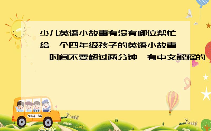 少儿英语小故事有没有哪位帮忙给一个四年级孩子的英语小故事,时间不要超过两分钟,有中文解释的,要有故事名字