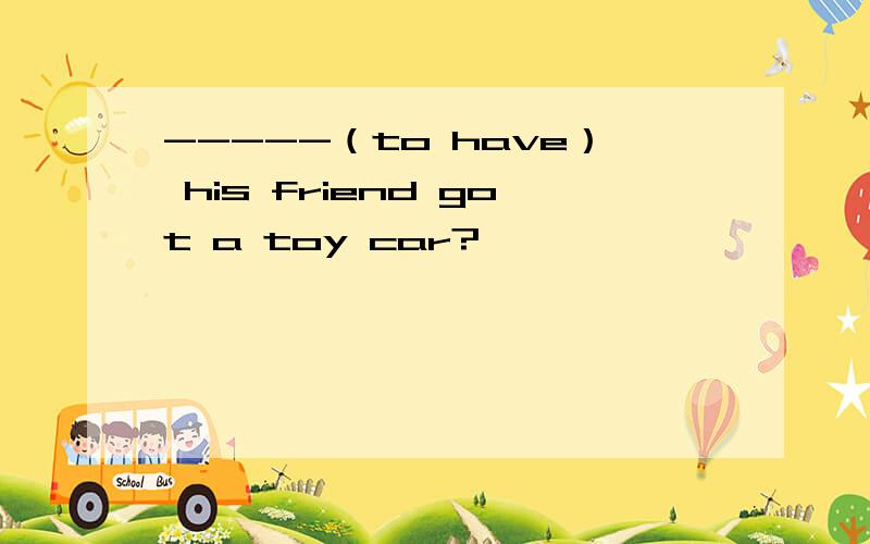 -----（to have） his friend got a toy car?