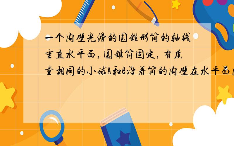 一个内壁光滑的圆锥形筒的轴线垂直水平面，圆锥筒固定，有质量相同的小球A和B沿着筒的内壁在水平面内做匀速圆周运动，如图所示