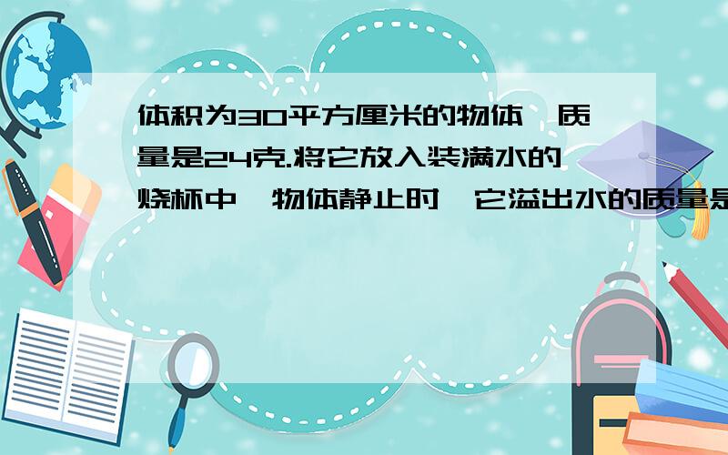 体积为30平方厘米的物体,质量是24克.将它放入装满水的烧杯中,物体静止时,它溢出水的质量是多少