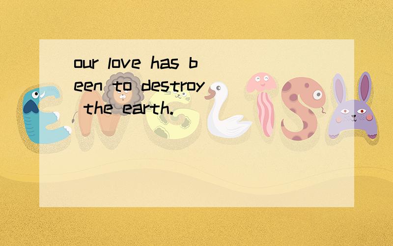 our love has been to destroy the earth.