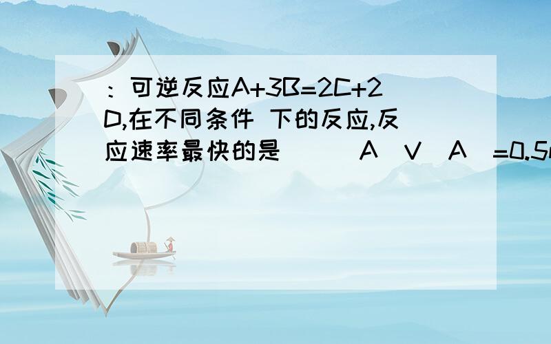 ：可逆反应A+3B=2C+2D,在不同条件 下的反应,反应速率最快的是（ ） A．V(A)=0.5mol/(L·min)