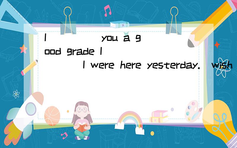 I ____ you a good grade I _____ I were here yesterday.(wish