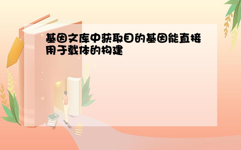 基因文库中获取目的基因能直接用于载体的构建