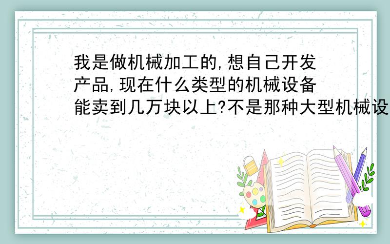 我是做机械加工的,想自己开发产品,现在什么类型的机械设备能卖到几万块以上?不是那种大型机械设备 精密的也行.