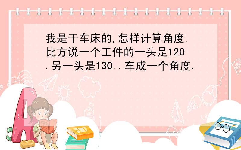 我是干车床的,怎样计算角度.比方说一个工件的一头是120.另一头是130..车成一个角度.