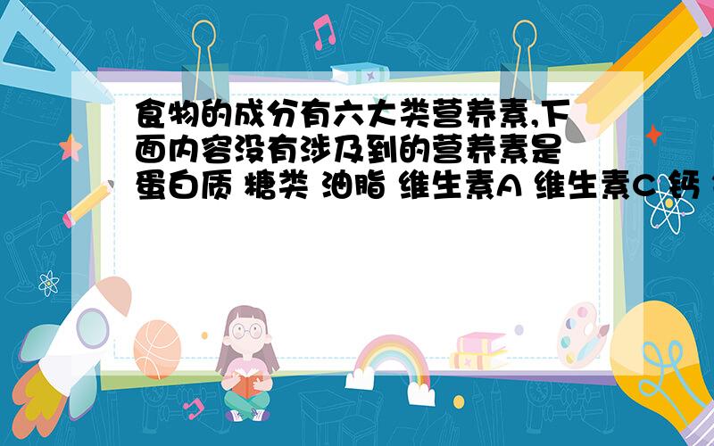 食物的成分有六大类营养素,下面内容没有涉及到的营养素是 蛋白质 糖类 油脂 维生素A 维生素C 钙 铁 锌