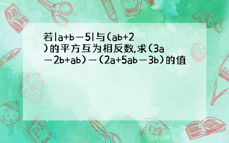 若|a+b—5|与(ab+2)的平方互为相反数,求(3a—2b+ab)—(2a+5ab—3b)的值