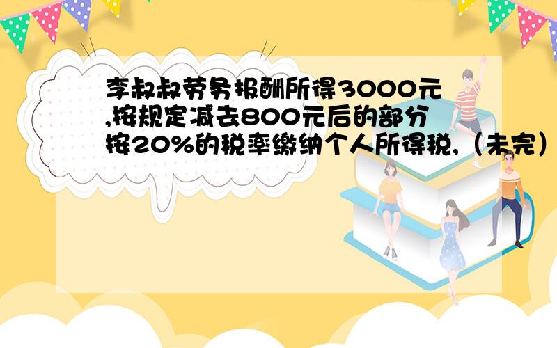 李叔叔劳务报酬所得3000元,按规定减去800元后的部分按20%的税率缴纳个人所得税,（未完）