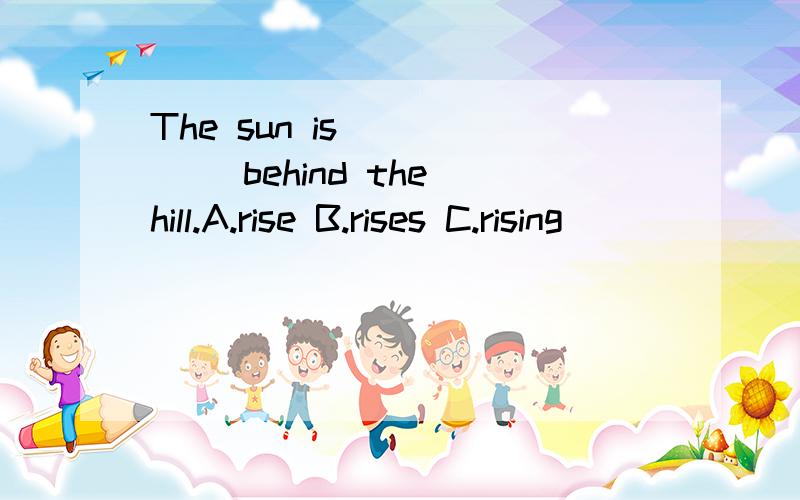 The sun is _____ behind the hill.A.rise B.rises C.rising