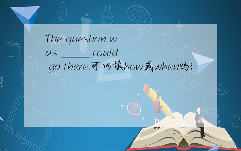 The question was _____ could go there.可以填how或when吗?