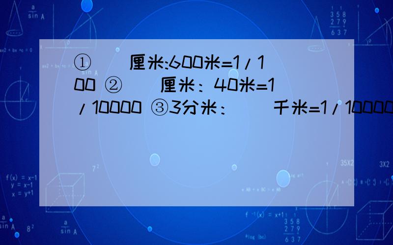 ①()厘米:600米=1/100 ②（）厘米：40米=1/10000 ③3分米：（）千米=1/10000 ④14分米：（