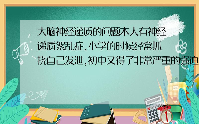 大脑神经递质的问题本人有神经递质絮乱症,小学的时候经常抓挠自己发泄,初中又得了非常严重的强迫症和拖延症,现在又是脾气非常