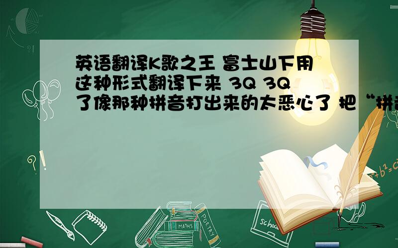 英语翻译K歌之王 富士山下用这种形式翻译下来 3Q 3Q了像那种拼音打出来的太恶心了 把“拼音”改成“文字”像那种文字打