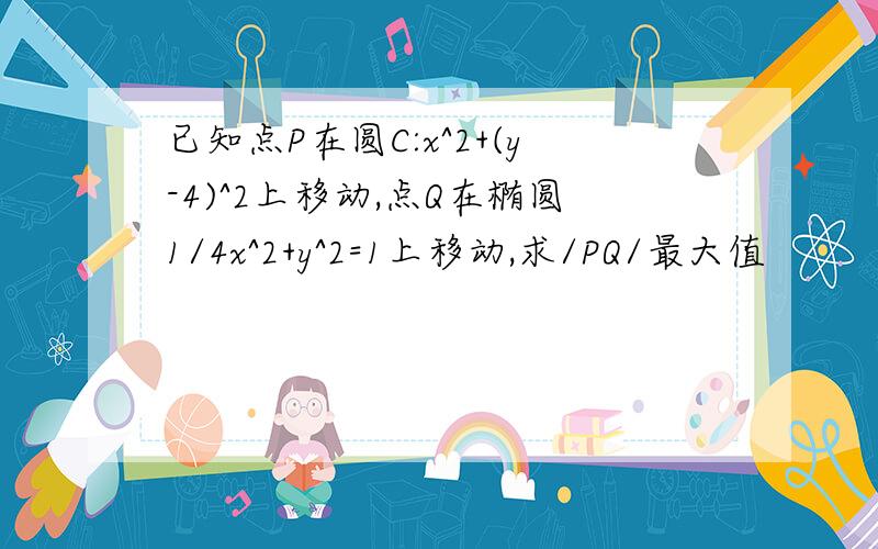 已知点P在圆C:x^2+(y-4)^2上移动,点Q在椭圆1/4x^2+y^2=1上移动,求/PQ/最大值