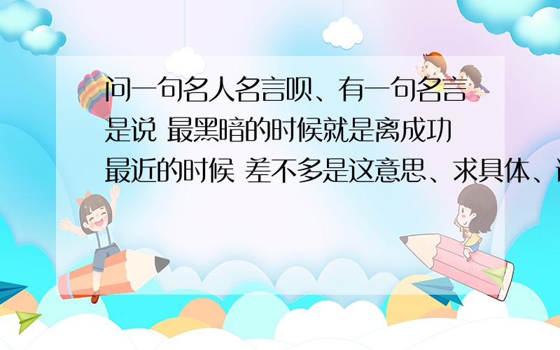 问一句名人名言呗、有一句名言是说 最黑暗的时候就是离成功最近的时候 差不多是这意思、求具体、谢谢