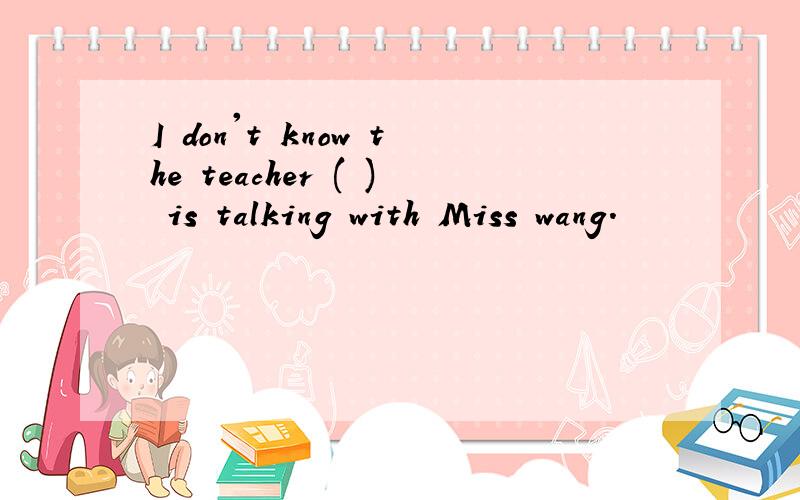 I don't know the teacher ( ) is talking with Miss wang.