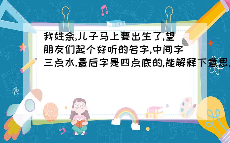 我姓余,儿子马上要出生了,望朋友们起个好听的名字,中间字三点水,最后字是四点底的,能解释下意思,谢