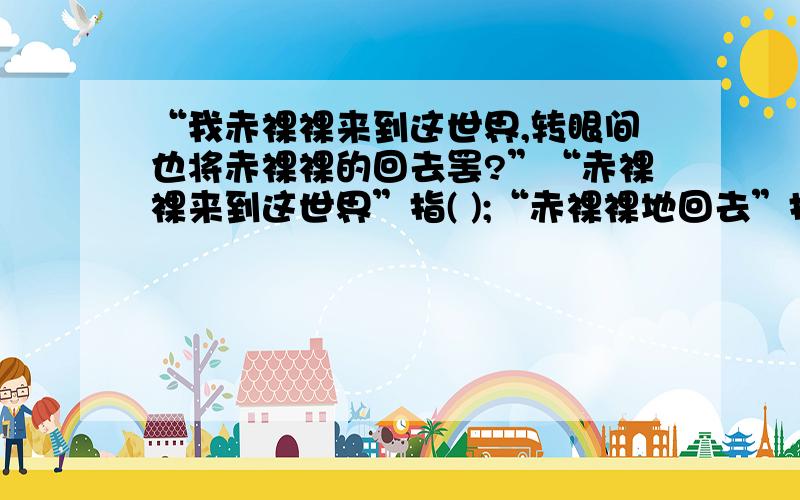 “我赤裸裸来到这世界,转眼间也将赤裸裸的回去罢?”“赤裸裸来到这世界”指( );“赤裸裸地回去”指（）.