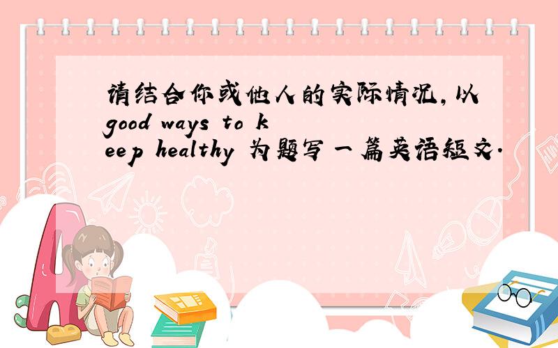 请结合你或他人的实际情况,以good ways to keep healthy 为题写一篇英语短文.