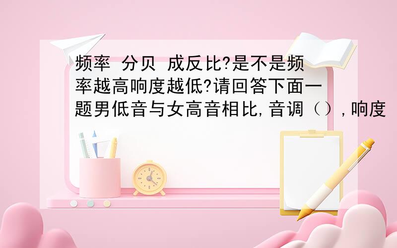 频率 分贝 成反比?是不是频率越高响度越低?请回答下面一题男低音与女高音相比,音调（）,响度（）?