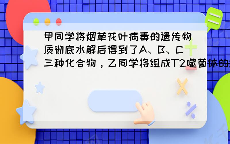 甲同学将烟草花叶病毒的遗传物质彻底水解后得到了A、B、C三种化合物，乙同学将组成T2噬菌体的遗传物质分别彻底水解后得到了