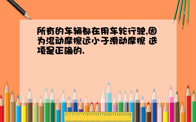 所有的车辆都在用车轮行驶,因为滚动摩擦远小于滑动摩擦 选项是正确的.