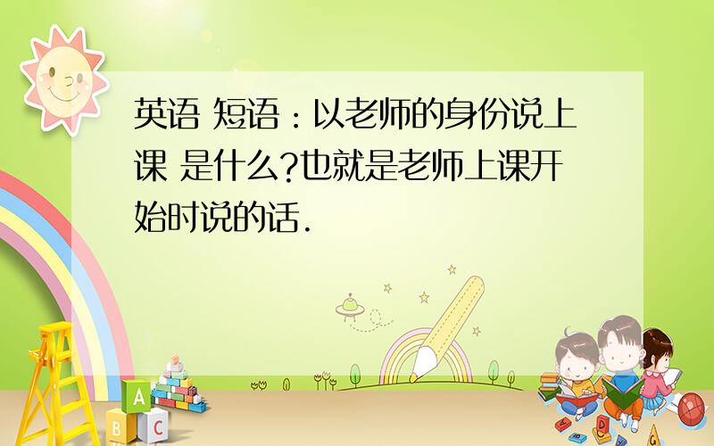 英语 短语：以老师的身份说上课 是什么?也就是老师上课开始时说的话.