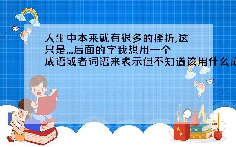 人生中本来就有很多的挫折,这只是...后面的字我想用一个成语或者词语来表示但不知道该用什么成语来形容.