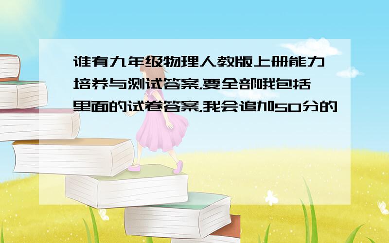 谁有九年级物理人教版上册能力培养与测试答案，要全部哦包括里面的试卷答案，我会追加50分的