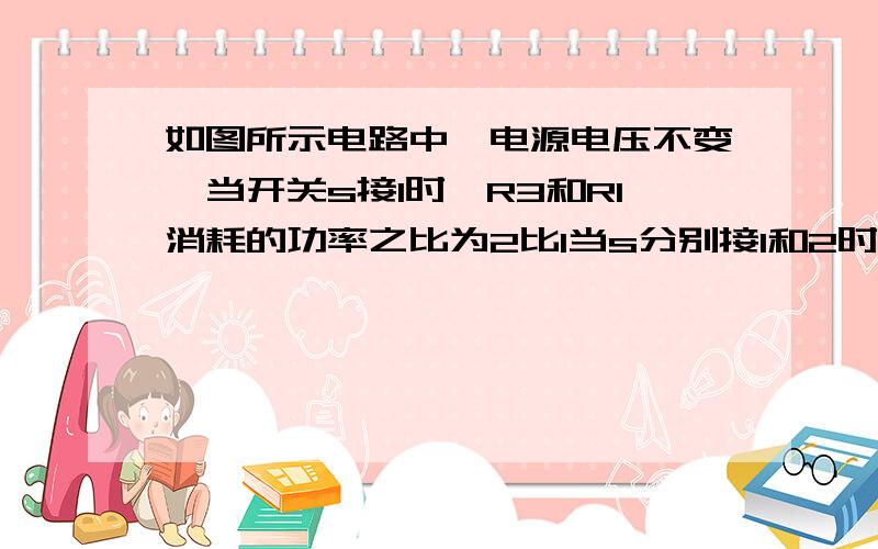 如图所示电路中,电源电压不变,当开关s接1时,R3和R1消耗的功率之比为2比1当s分别接1和2时,电流表示数之比为3比2