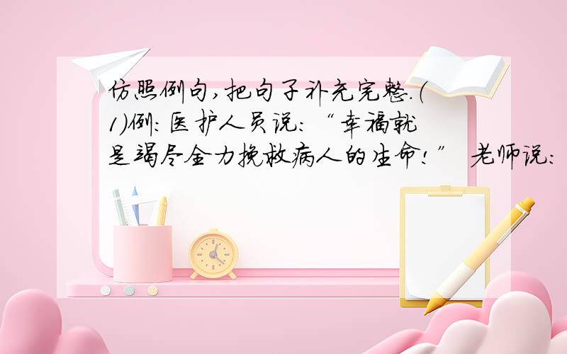 仿照例句,把句子补充完整.（1）例：医护人员说：“幸福就是竭尽全力挽救病人的生命!” 老师说：“幸福