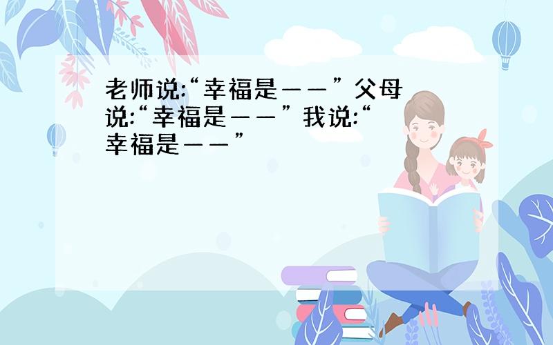 老师说:“幸福是——” 父母说:“幸福是——” 我说:“幸福是——”