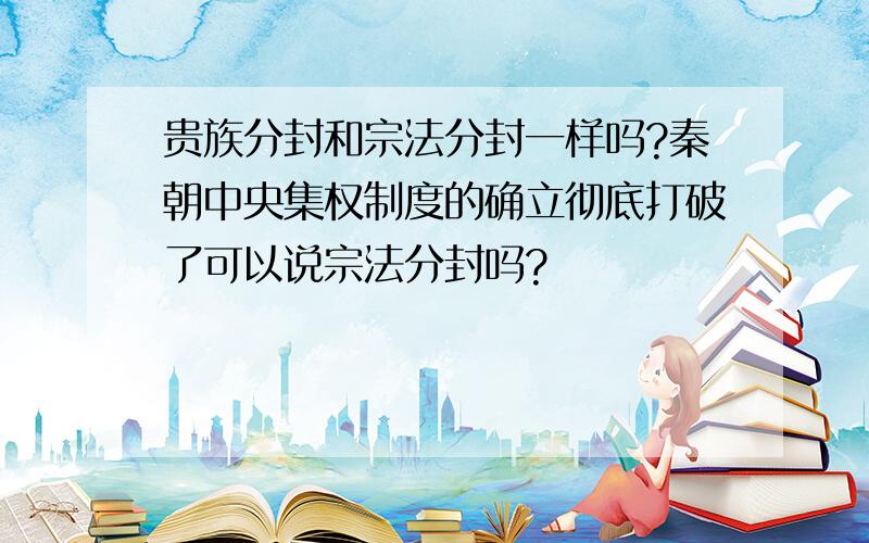 贵族分封和宗法分封一样吗?秦朝中央集权制度的确立彻底打破了可以说宗法分封吗?