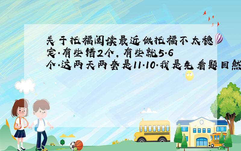 关于托福阅读最近做托福不太稳定.有些错2个,有些就5.6个.这两天两套是11.10.我是先看题目然后从头开始读,看到题目