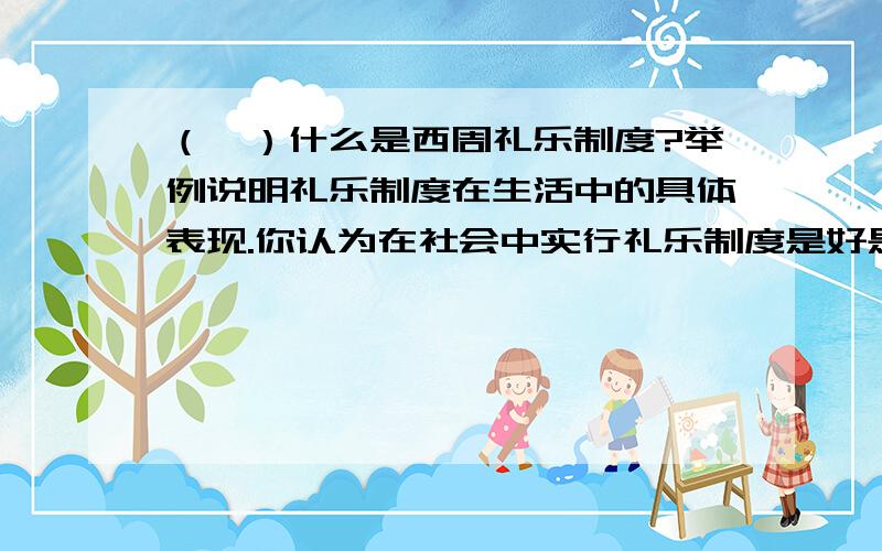 （一）什么是西周礼乐制度?举例说明礼乐制度在生活中的具体表现.你认为在社会中实行礼乐制度是好是坏?