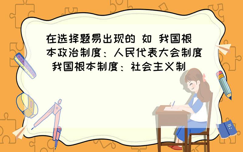 在选择题易出现的 如 我国根本政治制度：人民代表大会制度 我国根本制度：社会主义制