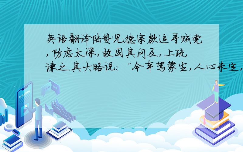 英语翻译陆贽见德宗欲追寻贼党,防虑太深,故因其问及,上疏谏之.其大略说：“今车驾蒙尘,人心未定,凡有涉险远来者,正宜开诚