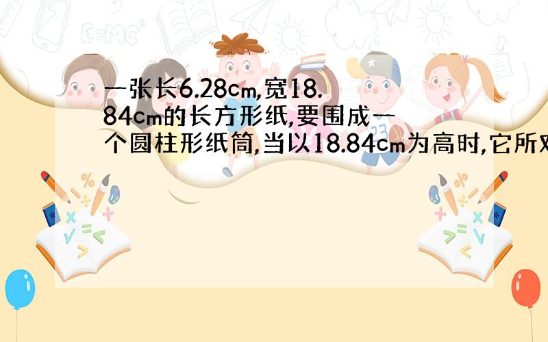 一张长6.28cm,宽18.84cm的长方形纸,要围成一个圆柱形纸筒,当以18.84cm为高时,它所对应的半径是( ）