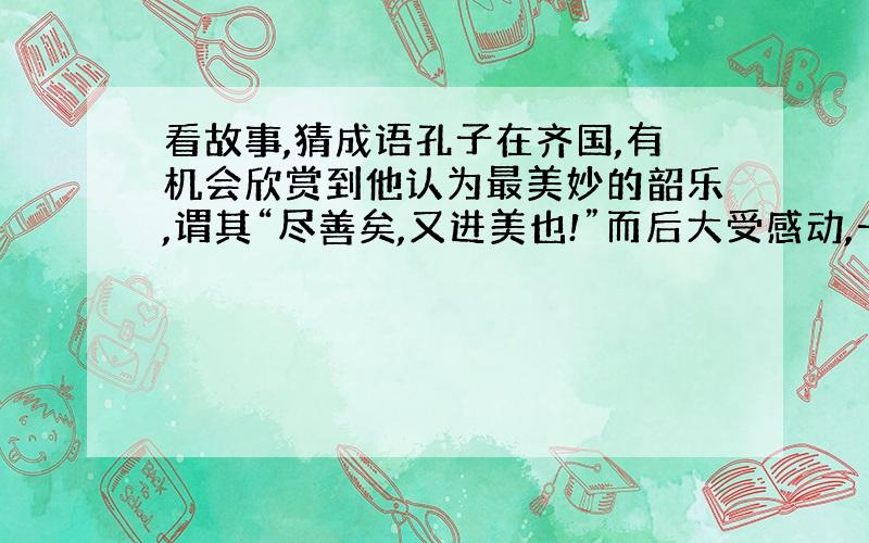 看故事,猜成语孔子在齐国,有机会欣赏到他认为最美妙的韶乐,谓其“尽善矣,又进美也!”而后大受感动,一连好多天老是想着它,