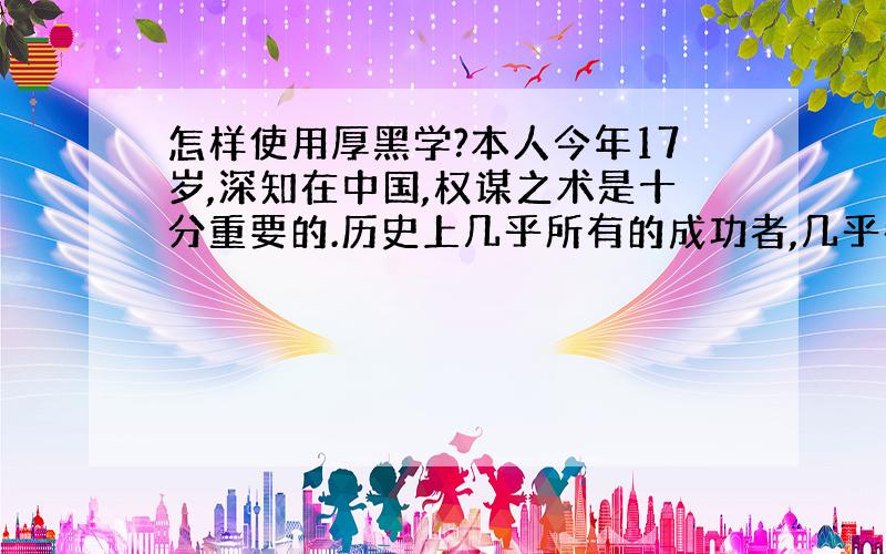 怎样使用厚黑学?本人今年17岁,深知在中国,权谋之术是十分重要的.历史上几乎所有的成功者,几乎都是厚黑专家.于是就看了李