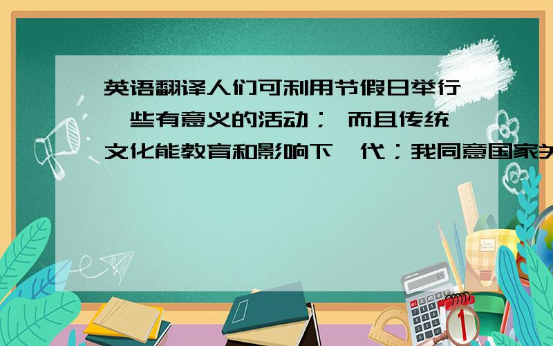 英语翻译人们可利用节假日举行一些有意义的活动； 而且传统文化能教育和影响下一代；我同意国家关于清明节和端午节等传统节日的