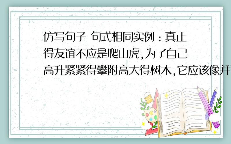 仿写句子 句式相同实例：真正得友谊不应是爬山虎,为了自己高升紧紧得攀附高大得树木,它应该像并蒂莲,在酷暑烈日中共同淀放娇