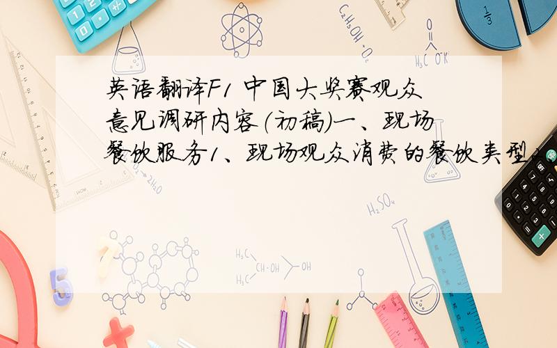 英语翻译F1 中国大奖赛观众意见调研内容（初稿）一、现场餐饮服务1、现场观众消费的餐饮类型2、现场观众对所消费的餐饮价格