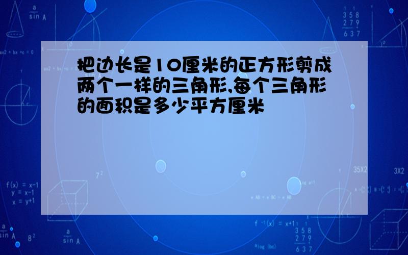 把边长是10厘米的正方形剪成两个一样的三角形,每个三角形的面积是多少平方厘米