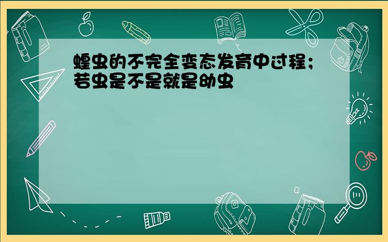 蝗虫的不完全变态发育中过程；若虫是不是就是幼虫